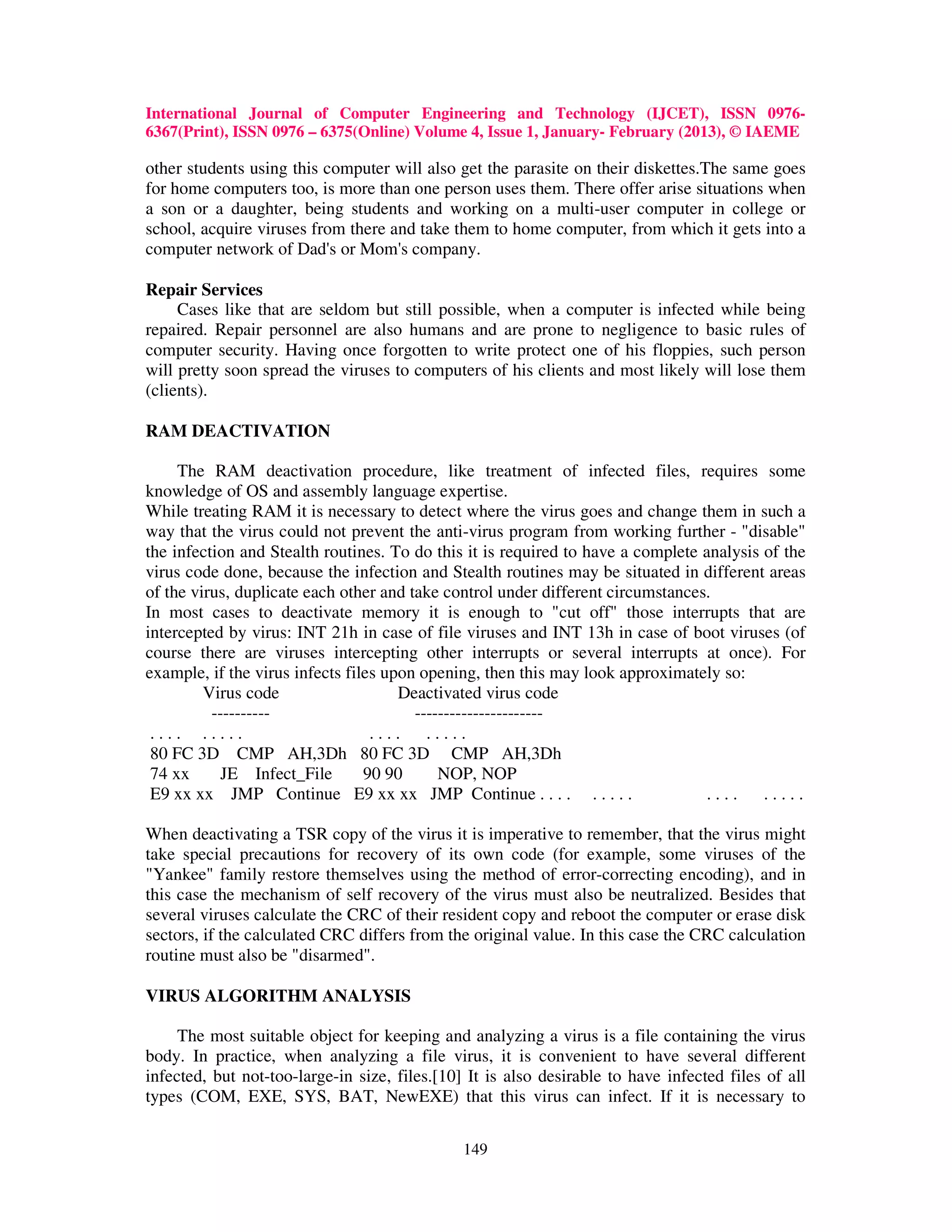 International Journal of Computer Engineering and Technology (IJCET), ISSN 0976-
6367(Print), ISSN 0976 – 6375(Online) Volume 4, Issue 1, January- February (2013), © IAEME

other students using this computer will also get the parasite on their diskettes.The same goes
for home computers too, is more than one person uses them. There offer arise situations when
a son or a daughter, being students and working on a multi-user computer in college or
school, acquire viruses from there and take them to home computer, from which it gets into a
computer network of Dad's or Mom's company.

Repair Services
     Cases like that are seldom but still possible, when a computer is infected while being
repaired. Repair personnel are also humans and are prone to negligence to basic rules of
computer security. Having once forgotten to write protect one of his floppies, such person
will pretty soon spread the viruses to computers of his clients and most likely will lose them
(clients).

RAM DEACTIVATION

     The RAM deactivation procedure, like treatment of infected files, requires some
knowledge of OS and assembly language expertise.
While treating RAM it is necessary to detect where the virus goes and change them in such a
way that the virus could not prevent the anti-virus program from working further - "disable"
the infection and Stealth routines. To do this it is required to have a complete analysis of the
virus code done, because the infection and Stealth routines may be situated in different areas
of the virus, duplicate each other and take control under different circumstances.
In most cases to deactivate memory it is enough to "cut off" those interrupts that are
intercepted by virus: INT 21h in case of file viruses and INT 13h in case of boot viruses (of
course there are viruses intercepting other interrupts or several interrupts at once). For
example, if the virus infects files upon opening, then this may look approximately so:
         Virus code                   Deactivated virus code
          ----------                    ----------------------
 .... .....                       .... .....
 80 FC 3D CMP AH,3Dh 80 FC 3D CMP AH,3Dh
 74 xx      JE Infect_File       90 90      NOP, NOP
 E9 xx xx JMP Continue E9 xx xx JMP Continue . . . . . . . . .                   ....     .....

When deactivating a TSR copy of the virus it is imperative to remember, that the virus might
take special precautions for recovery of its own code (for example, some viruses of the
"Yankee" family restore themselves using the method of error-correcting encoding), and in
this case the mechanism of self recovery of the virus must also be neutralized. Besides that
several viruses calculate the CRC of their resident copy and reboot the computer or erase disk
sectors, if the calculated CRC differs from the original value. In this case the CRC calculation
routine must also be "disarmed".

VIRUS ALGORITHM ANALYSIS

     The most suitable object for keeping and analyzing a virus is a file containing the virus
body. In practice, when analyzing a file virus, it is convenient to have several different
infected, but not-too-large-in size, files.[10] It is also desirable to have infected files of all
types (COM, EXE, SYS, BAT, NewEXE) that this virus can infect. If it is necessary to

                                               149
 