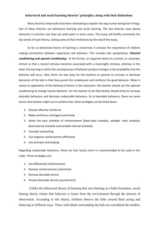 behavioral and social learning theories’ principles, along with their limitations

       Many theories historically have been attempting to explain the way human being learn things.
Out of these theories are behavioral learning and social learning. The two theories have plenty
elements in common and they are wide-apart in some areas. This essay will briefly summaries the
key tenets of each theory, stating some of their limitations by the end of the essay.

       As far as behavioral theory of learning is concerned, it stresses the importance of children
making connections between experience and behavior. This includes two perspectives: Classical
conditioning and operant conditioning. In the former, an organism learns to connect, or associate,
stimuli so that a neutral stimulus becomes associated with a meaningful stimulus, whereas in the
latter the learning in which the consequences of behavior produce changes in the probability that the
behavior will occur. Also, there are two ways for the teachers or parents to increase or decrease
behaviors of the kids in that they punish the misbehavior and reinforce the good behavior. When it
comes to application of the behavioral theory in the classroom, the teacher should use the operant
conditioning to change human behavior. For the teacher to do that he/she should strive to increase
desirable behaviors and decrease undesirable behaviors. As to desirable behaviors, there are some
tactics that teacher might use to achieve that; these strategies can be listed down:

    1- Choose effective reinforces
    2- Make reinforces contingent and timely
    3- Select the best schedule of reinforcement (fixed-ratio schedule, variable- ratio schedule,
        fixed-interval schedule and variable-interval schedule)
    4- Consider contracting.
    5- Use negative reinforcement effectively
    6- Use prompts and shaping

Regarding undesirable behaviors, there are four tactics and it is recommended to be used in this
order. These strategies are:

    1- Use differential reinforcement.
    2- Remove reinforcement ( extinction)
    3- Remove desirable stimuli
    4- Present desirable stimuli ( punishment)

        Unlike the behavioral theory of learning that sees learning as a habit formation, social
leaning theory claims that behavior is learnt from the environment through the process of
observation. According to this theory, children observe the folks around them acting and
behaving in different ways. These individuals surrounding the kids are considered the models;
 
