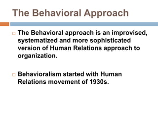 The Behavioral Approach
 The Behavioral approach is an improvised,
systematized and more sophisticated
version of Human Relations approach to
organization.
 Behavioralism started with Human
Relations movement of 1930s.
 