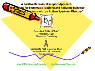 A Positive Behavioral Support Approach
“Techniques for Systematic Teaching and Reducing Behavior
Challenges in Students with an Autism Spectrum Disorder”
James Ball, Ed.D., BCBA-D
President/CEO
JB Autism Consulting
Immediate Past Executive Chair
National Board of Directors
Autism Society
www.JBAutismconsulting.com jbautismconsult@aol.com
 