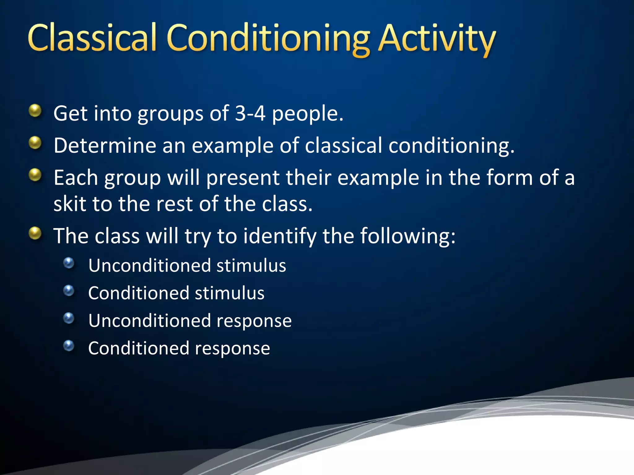 Get into groups of 3-4 people.
Determine an example of classical conditioning.
Each group will present their example in the form of a
skit to the rest of the class.
The class will try to identify the following:
Unconditioned stimulus
Conditioned stimulus
Unconditioned response
Conditioned response
 