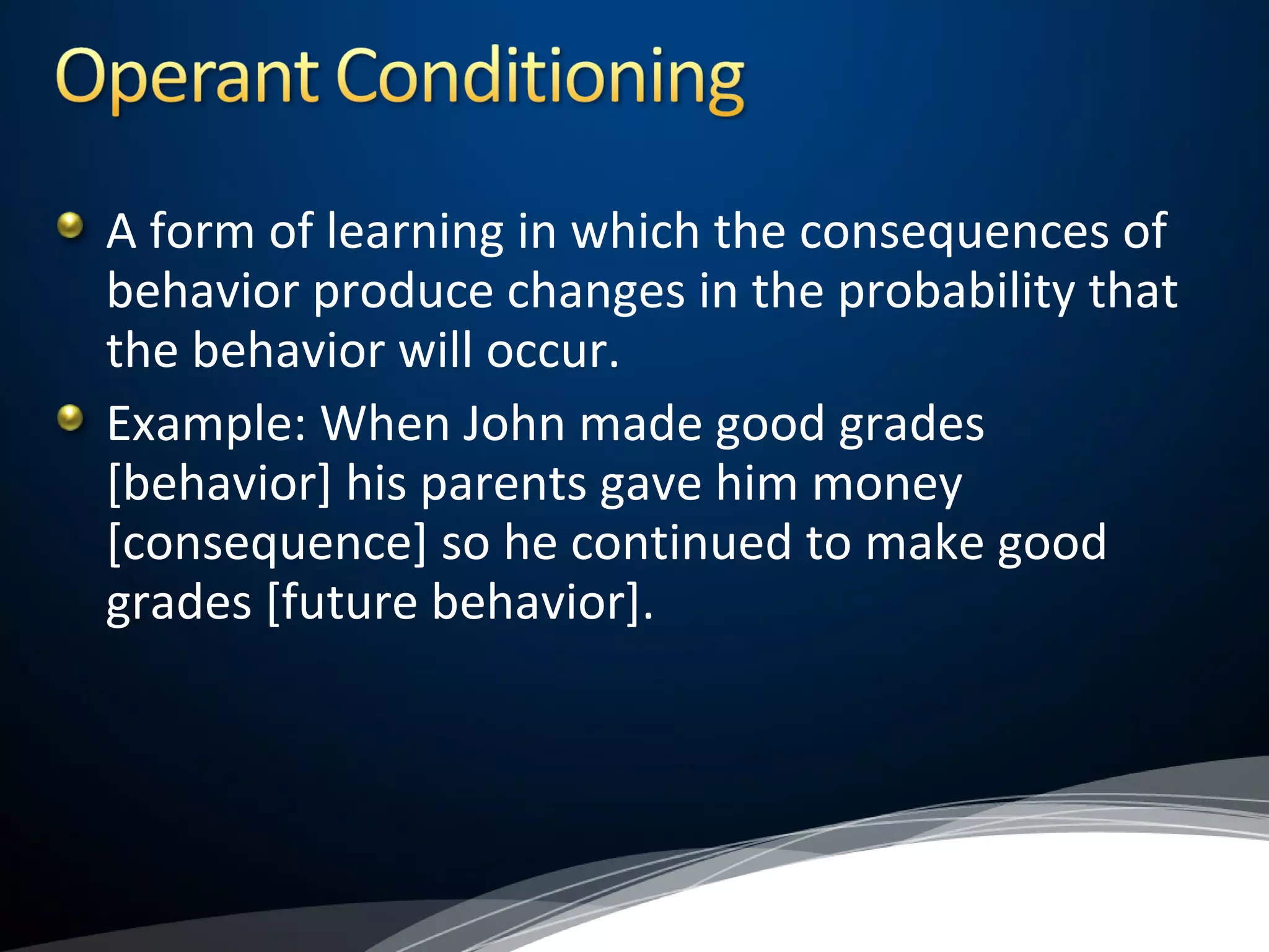 A form of learning in which the consequences of
behavior produce changes in the probability that
the behavior will occur.
Example: When John made good grades
[behavior] his parents gave him money
[consequence] so he continued to make good
grades [future behavior].
 