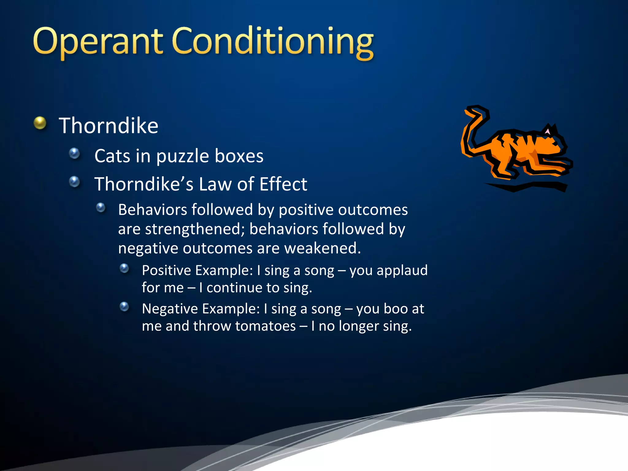 Thorndike
Cats in puzzle boxes
Thorndike’s Law of Effect
Behaviors followed by positive outcomes
are strengthened; behaviors followed by
negative outcomes are weakened.
Positive Example: I sing a song – you applaud
for me – I continue to sing.
Negative Example: I sing a song – you boo at
me and throw tomatoes – I no longer sing.
 