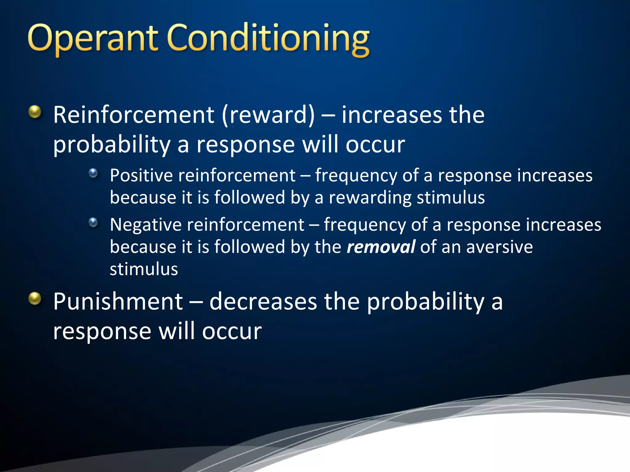 Reinforcement (reward) – increases the
probability a response will occur
Positive reinforcement – frequency of a response increases
because it is followed by a rewarding stimulus
Negative reinforcement – frequency of a response increases
because it is followed by the removal of an aversive
stimulus
Punishment – decreases the probability a
response will occur
 