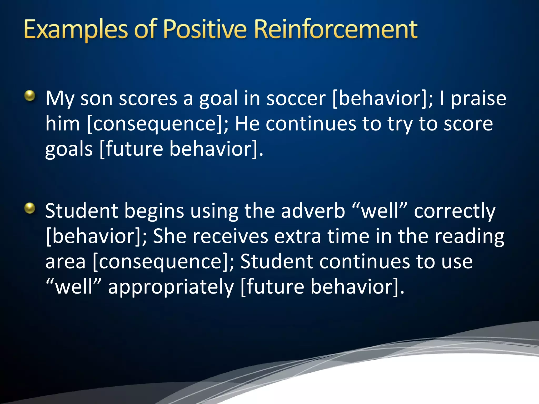 My son scores a goal in soccer [behavior]; I praise
him [consequence]; He continues to try to score
goals [future behavior].
Student begins using the adverb “well” correctly
[behavior]; She receives extra time in the reading
area [consequence]; Student continues to use
“well” appropriately [future behavior].
 
