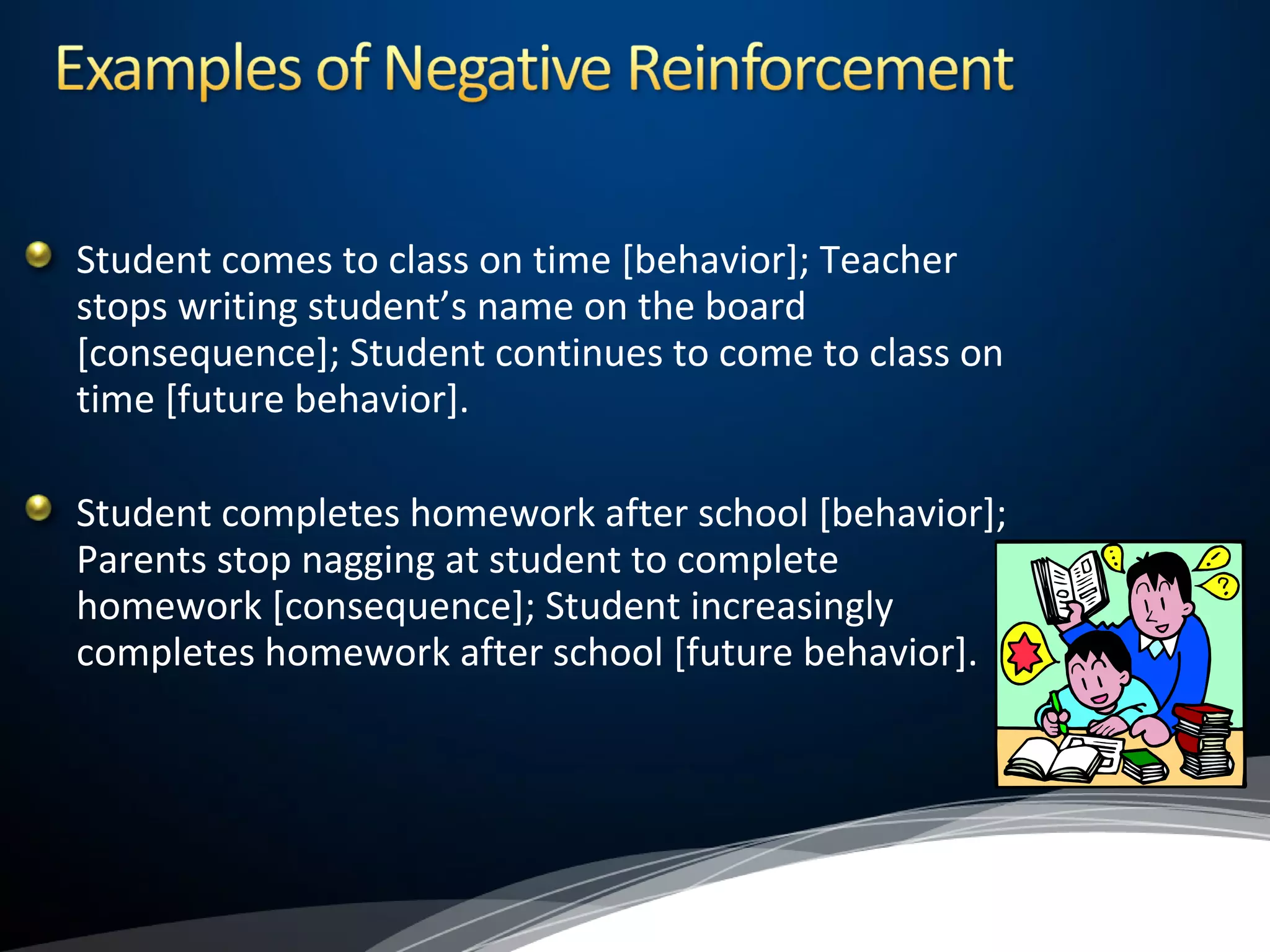 Student comes to class on time [behavior]; Teacher
stops writing student’s name on the board
[consequence]; Student continues to come to class on
time [future behavior].
Student completes homework after school [behavior];
Parents stop nagging at student to complete
homework [consequence]; Student increasingly
completes homework after school [future behavior].
 