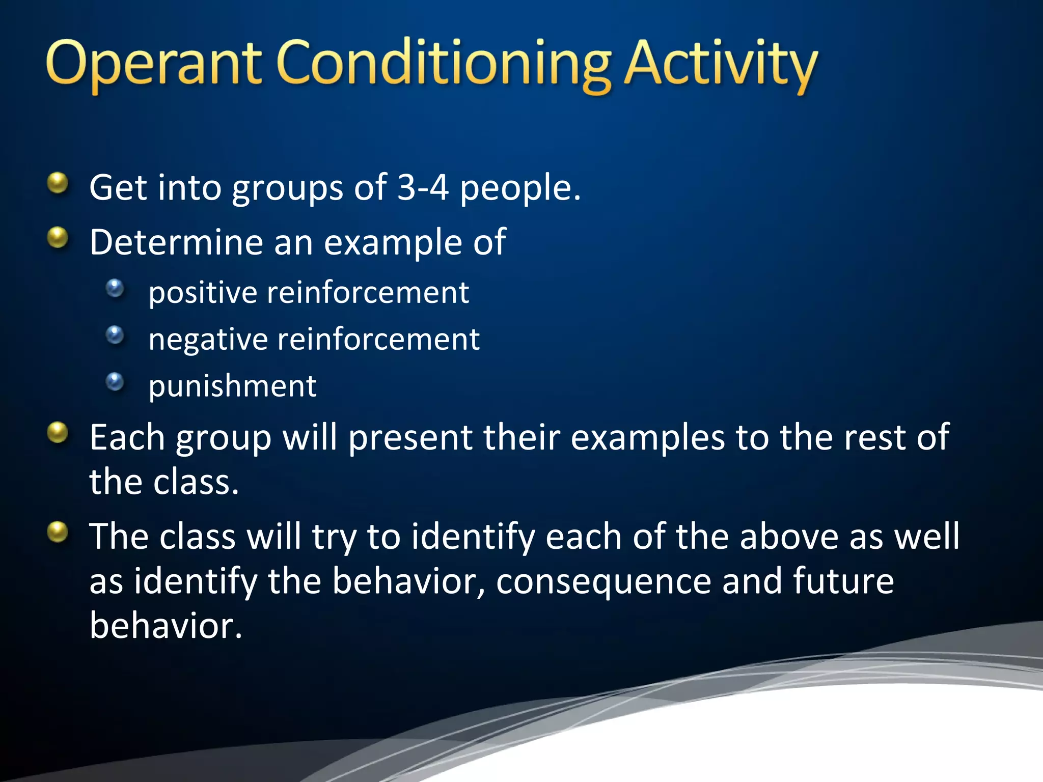 Get into groups of 3-4 people.
Determine an example of
positive reinforcement
negative reinforcement
punishment
Each group will present their examples to the rest of
the class.
The class will try to identify each of the above as well
as identify the behavior, consequence and future
behavior.
 