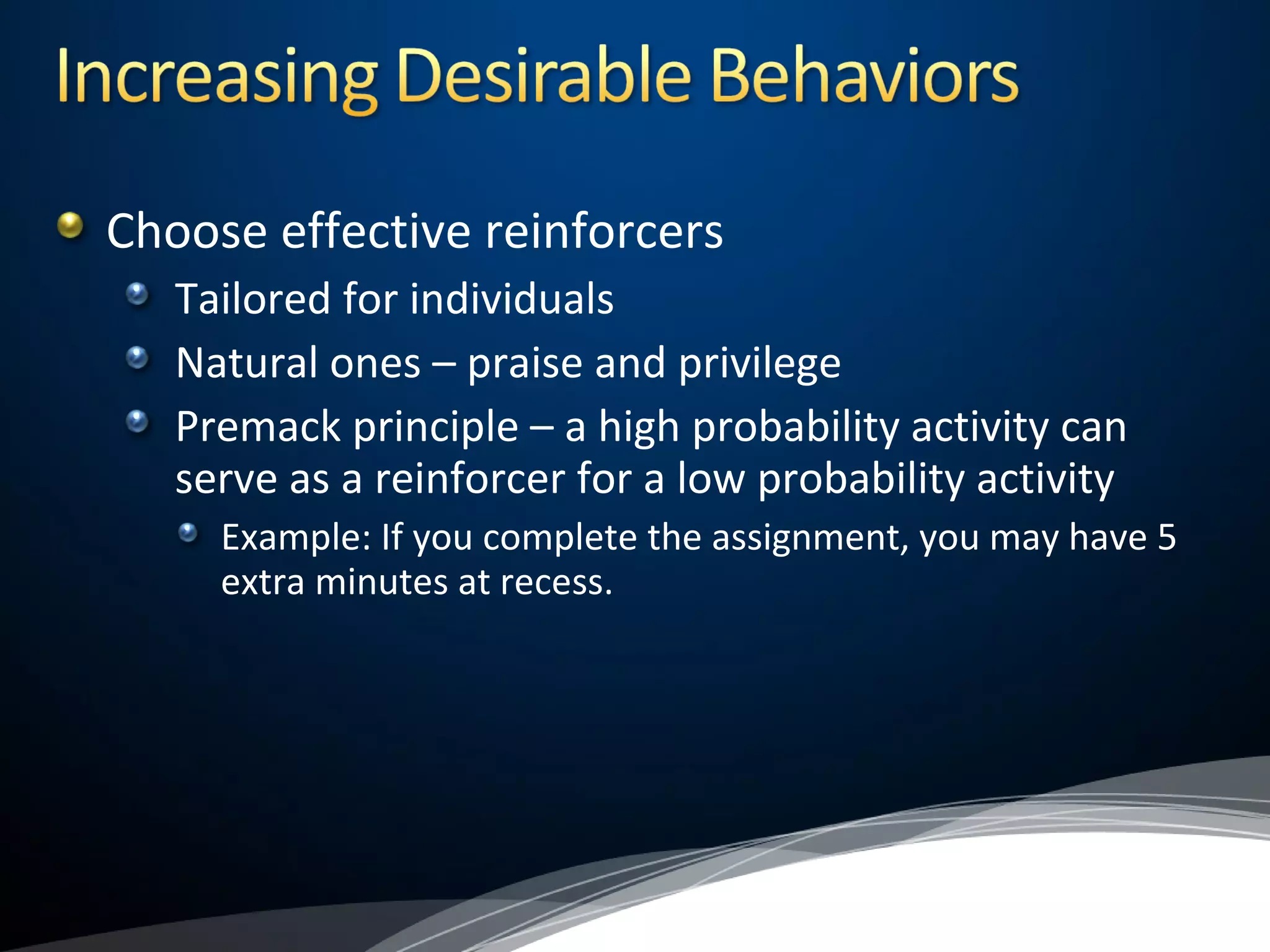 Choose effective reinforcers
Tailored for individuals
Natural ones – praise and privilege
Premack principle – a high probability activity can
serve as a reinforcer for a low probability activity
Example: If you complete the assignment, you may have 5
extra minutes at recess.
 