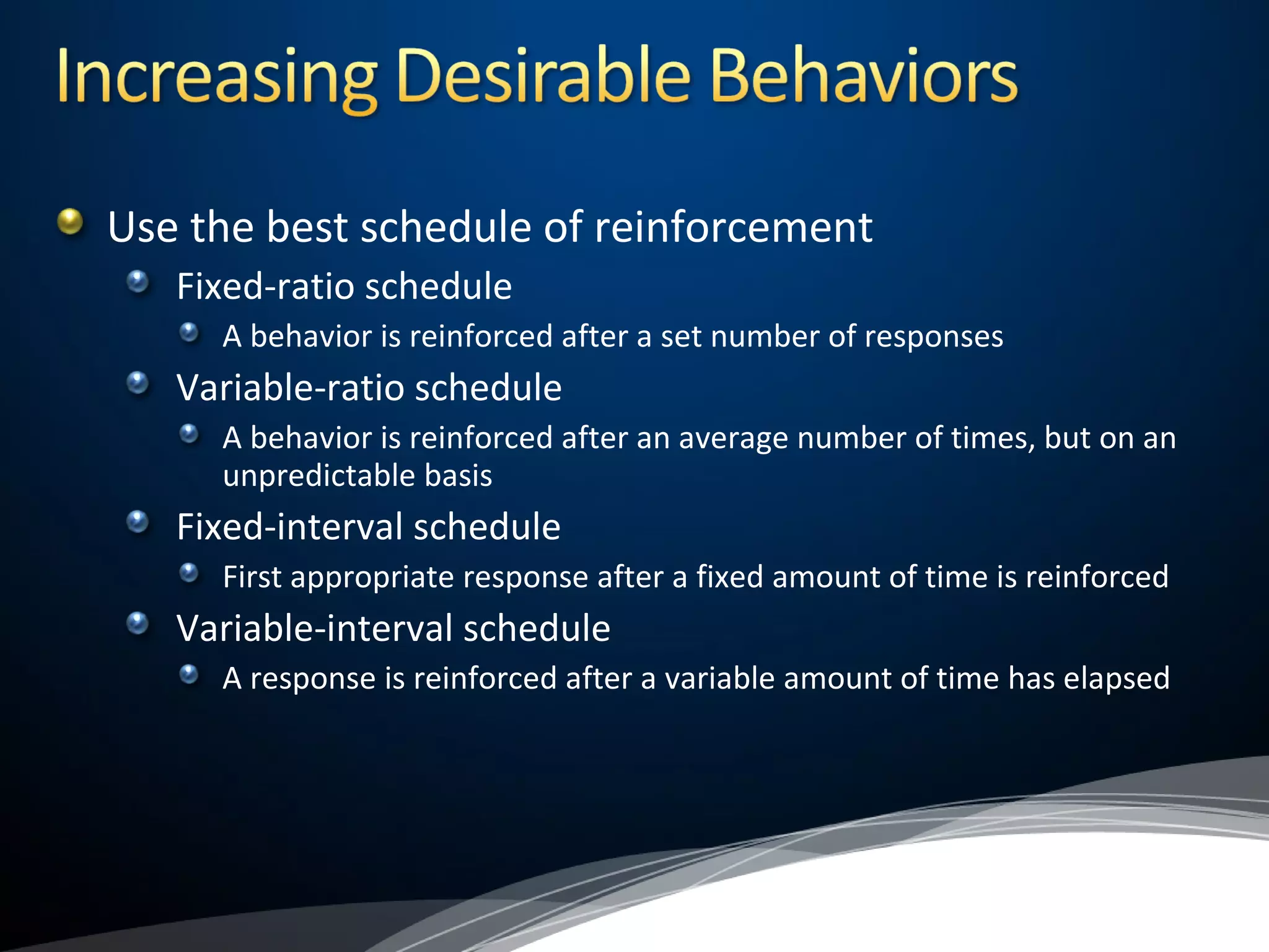 Use the best schedule of reinforcement
Fixed-ratio schedule
A behavior is reinforced after a set number of responses
Variable-ratio schedule
A behavior is reinforced after an average number of times, but on an
unpredictable basis
Fixed-interval schedule
First appropriate response after a fixed amount of time is reinforced
Variable-interval schedule
A response is reinforced after a variable amount of time has elapsed
 