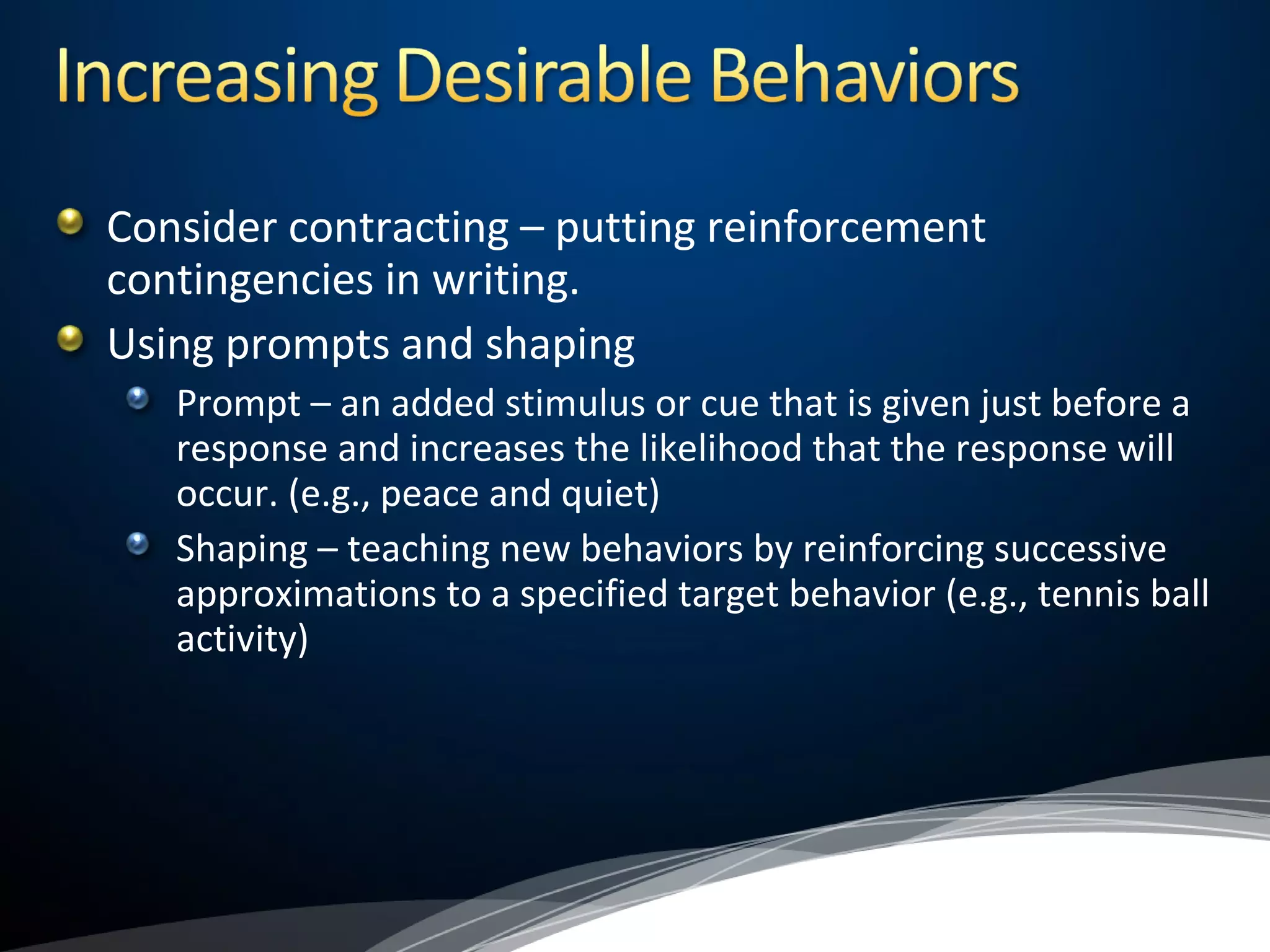 Consider contracting – putting reinforcement
contingencies in writing.
Using prompts and shaping
Prompt – an added stimulus or cue that is given just before a
response and increases the likelihood that the response will
occur. (e.g., peace and quiet)
Shaping – teaching new behaviors by reinforcing successive
approximations to a specified target behavior (e.g., tennis ball
activity)
 