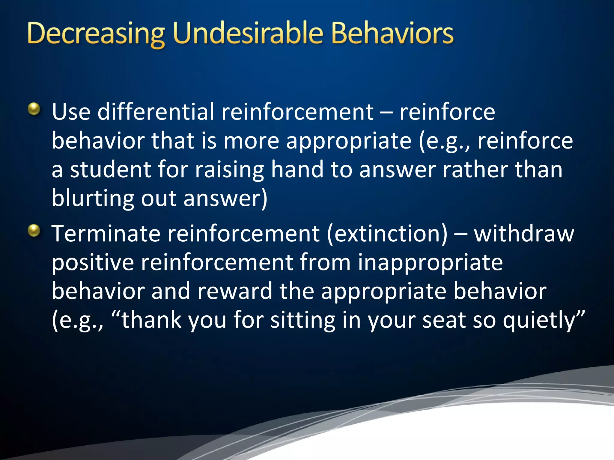 Use differential reinforcement – reinforce
behavior that is more appropriate (e.g., reinforce
a student for raising hand to answer rather than
blurting out answer)
Terminate reinforcement (extinction) – withdraw
positive reinforcement from inappropriate
behavior and reward the appropriate behavior
(e.g., “thank you for sitting in your seat so quietly”
 