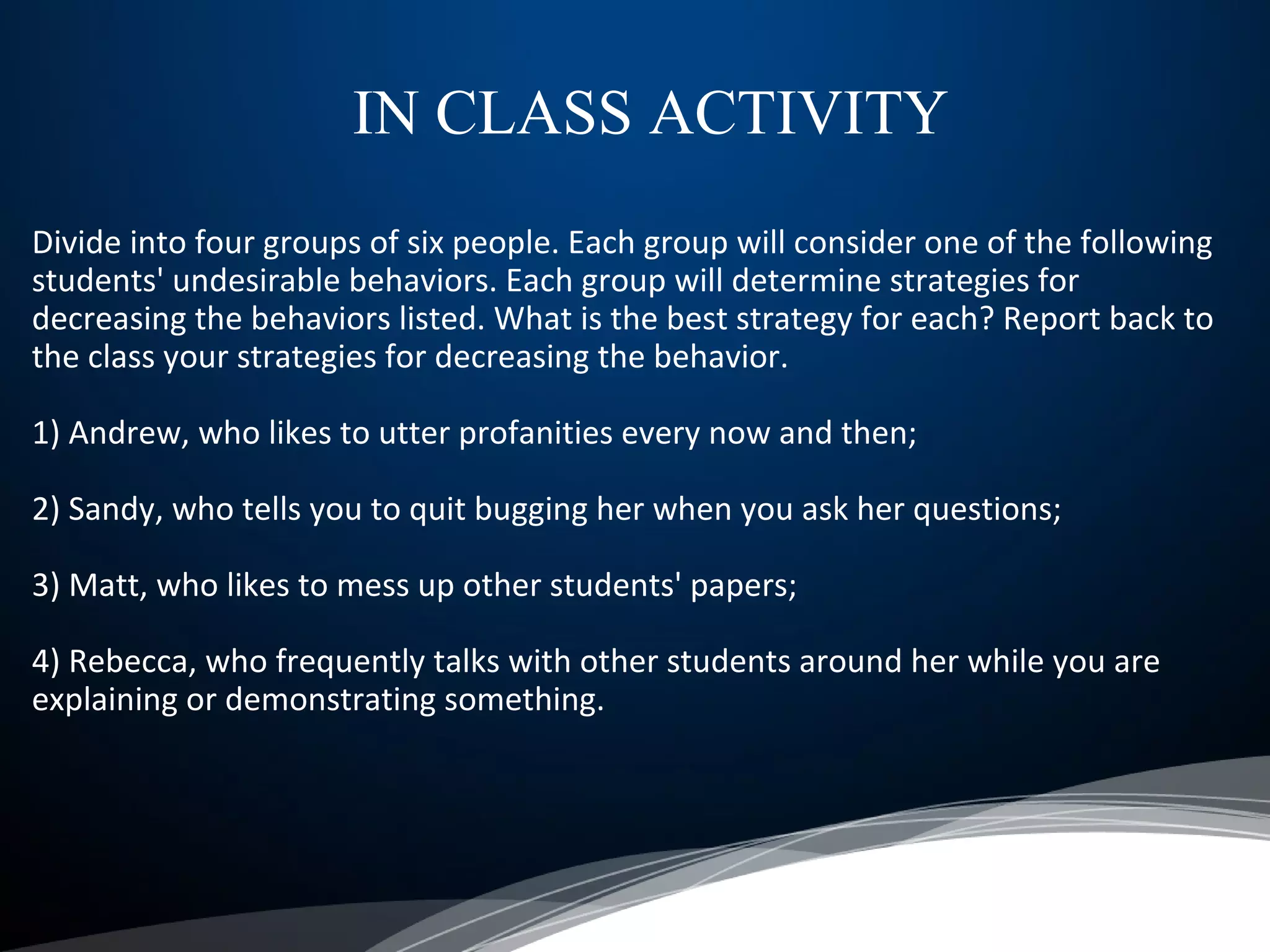 Divide into four groups of six people. Each group will consider one of the following
students' undesirable behaviors. Each group will determine strategies for
decreasing the behaviors listed. What is the best strategy for each? Report back to
the class your strategies for decreasing the behavior.
1) Andrew, who likes to utter profanities every now and then;
2) Sandy, who tells you to quit bugging her when you ask her questions;
3) Matt, who likes to mess up other students' papers;
4) Rebecca, who frequently talks with other students around her while you are
explaining or demonstrating something.
IN CLASS ACTIVITY
 