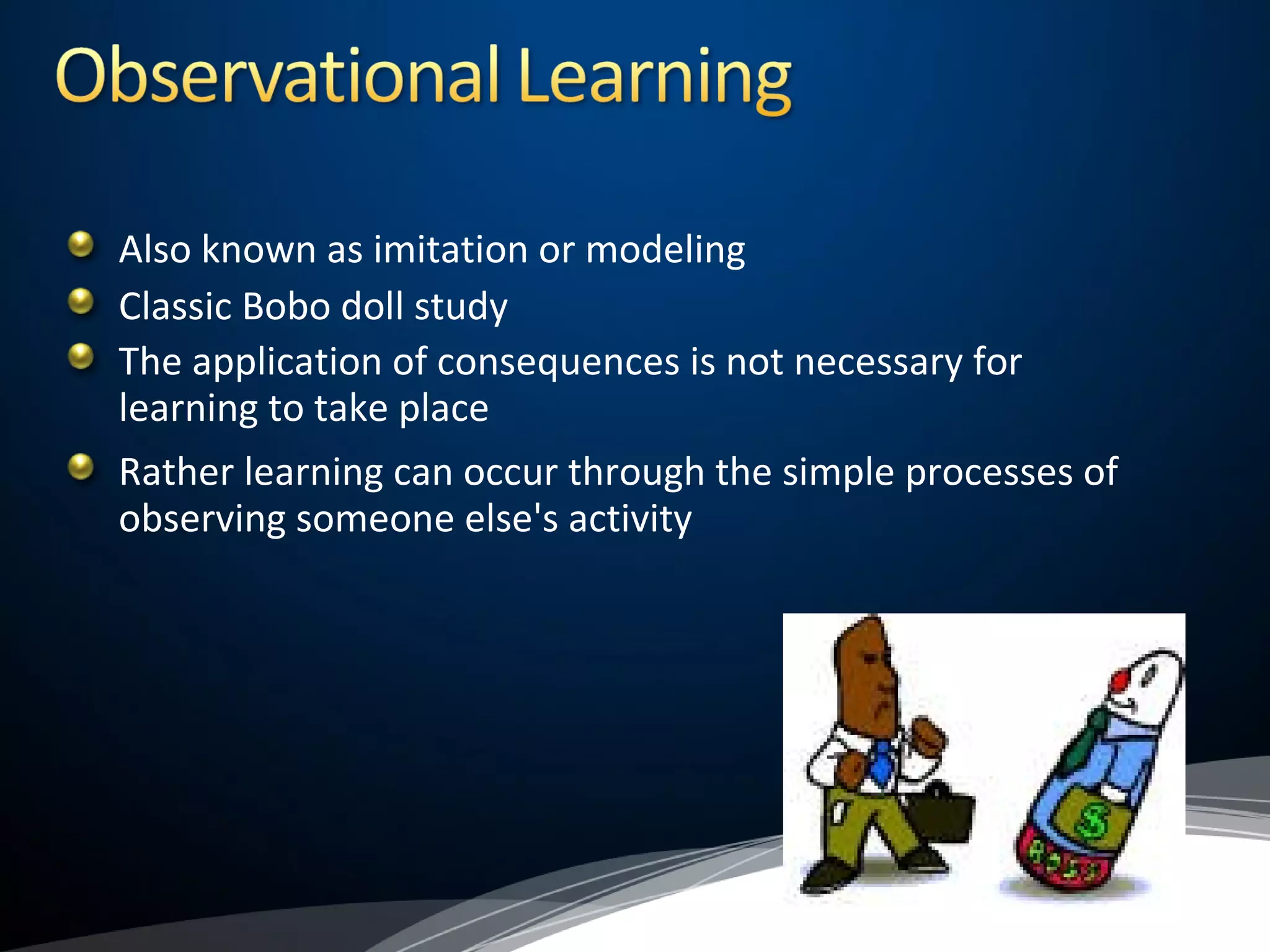 Also known as imitation or modeling
Classic Bobo doll study
The application of consequences is not necessary for
learning to take place
Rather learning can occur through the simple processes of
observing someone else's activity
 