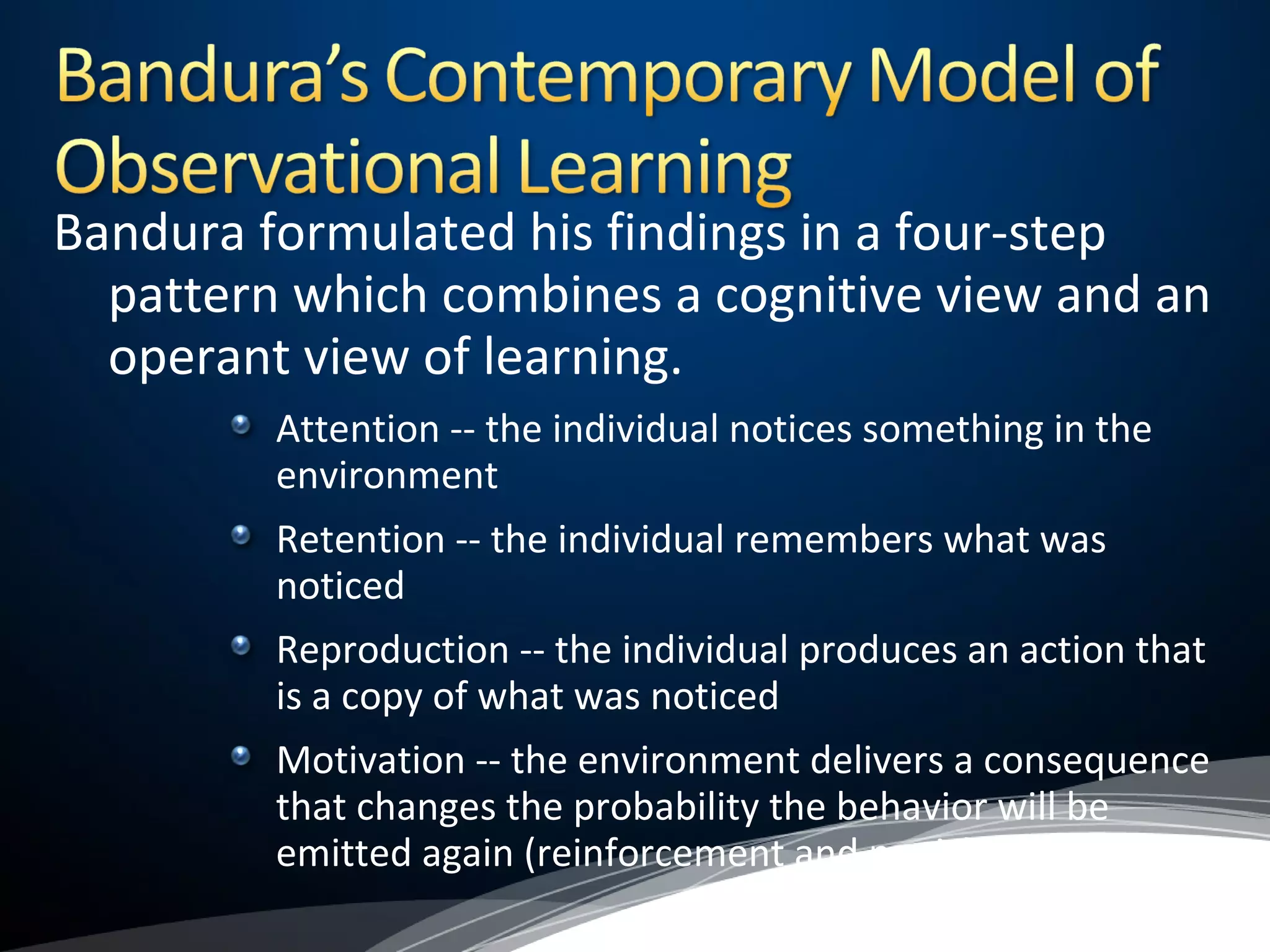 Bandura formulated his findings in a four-step
pattern which combines a cognitive view and an
operant view of learning.
Attention -- the individual notices something in the
environment
Retention -- the individual remembers what was
noticed
Reproduction -- the individual produces an action that
is a copy of what was noticed
Motivation -- the environment delivers a consequence
that changes the probability the behavior will be
emitted again (reinforcement and punishment)
 