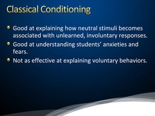 Good at explaining how neutral stimuli becomes
associated with unlearned, involuntary responses.
Good at understanding students’ anxieties and
fears.
Not as effective at explaining voluntary behaviors.
 