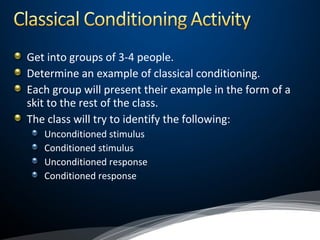 Get into groups of 3-4 people.
Determine an example of classical conditioning.
Each group will present their example in the form of a
skit to the rest of the class.
The class will try to identify the following:
Unconditioned stimulus
Conditioned stimulus
Unconditioned response
Conditioned response
 