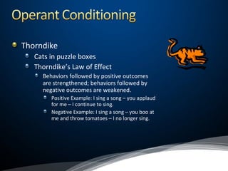 Thorndike
Cats in puzzle boxes
Thorndike’s Law of Effect
Behaviors followed by positive outcomes
are strengthened; behaviors followed by
negative outcomes are weakened.
Positive Example: I sing a song – you applaud
for me – I continue to sing.
Negative Example: I sing a song – you boo at
me and throw tomatoes – I no longer sing.
 