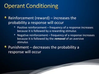 Reinforcement (reward) – increases the
probability a response will occur
Positive reinforcement – frequency of a response increases
because it is followed by a rewarding stimulus
Negative reinforcement – frequency of a response increases
because it is followed by the removal of an aversive
stimulus
Punishment – decreases the probability a
response will occur
 