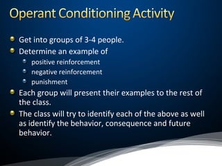 Get into groups of 3-4 people.
Determine an example of
positive reinforcement
negative reinforcement
punishment
Each group will present their examples to the rest of
the class.
The class will try to identify each of the above as well
as identify the behavior, consequence and future
behavior.
 