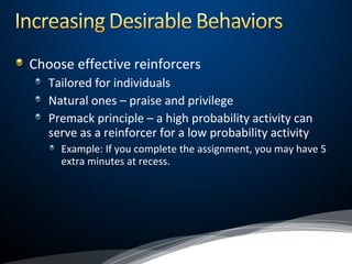 Choose effective reinforcers
Tailored for individuals
Natural ones – praise and privilege
Premack principle – a high probability activity can
serve as a reinforcer for a low probability activity
Example: If you complete the assignment, you may have 5
extra minutes at recess.
 