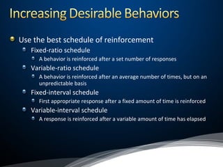 Use the best schedule of reinforcement
Fixed-ratio schedule
A behavior is reinforced after a set number of responses
Variable-ratio schedule
A behavior is reinforced after an average number of times, but on an
unpredictable basis
Fixed-interval schedule
First appropriate response after a fixed amount of time is reinforced
Variable-interval schedule
A response is reinforced after a variable amount of time has elapsed
 