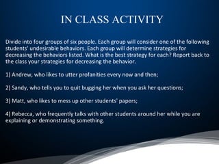 Divide into four groups of six people. Each group will consider one of the following
students' undesirable behaviors. Each group will determine strategies for
decreasing the behaviors listed. What is the best strategy for each? Report back to
the class your strategies for decreasing the behavior.
1) Andrew, who likes to utter profanities every now and then;
2) Sandy, who tells you to quit bugging her when you ask her questions;
3) Matt, who likes to mess up other students' papers;
4) Rebecca, who frequently talks with other students around her while you are
explaining or demonstrating something.
IN CLASS ACTIVITY
 