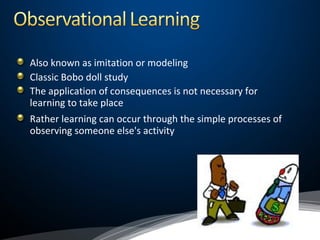 Also known as imitation or modeling
Classic Bobo doll study
The application of consequences is not necessary for
learning to take place
Rather learning can occur through the simple processes of
observing someone else's activity
 