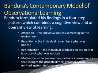 Bandura formulated his findings in a four-step
pattern which combines a cognitive view and an
operant view of learning.
Attention -- the individual notices something in the
environment
Retention -- the individual remembers what was
noticed
Reproduction -- the individual produces an action that
is a copy of what was noticed
Motivation -- the environment delivers a consequence
that changes the probability the behavior will be
emitted again (reinforcement and punishment)
 