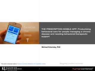PRESCRIPTIVE APPS: Delivering therapeutic behavioral
care to chronic disease patients, enabling personalized
self-management of
diet, ﬁtness and stress.
Michael Eckersley, PhD
Designing	
  a	
  wellness	
  economy	
  	
  	
  	
  	
  	
  
THE PRESCRIPTION MOBILE APP: Productizing
behavioral care for people managing a chronic
disease and needing behavioral therapeutic
support
1
This work is licensed under a Creative Commons Attribution 3.0 Unported License.
 
