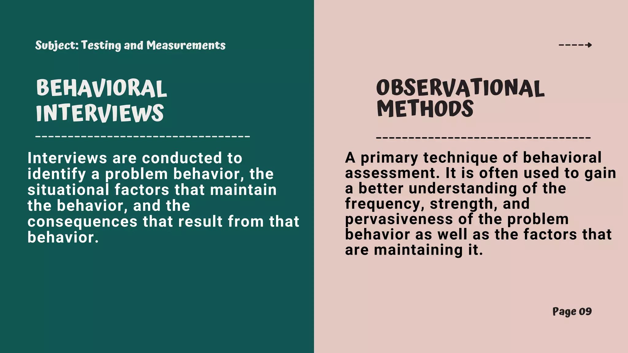 Subject: Testing and Measurements
Page 09
BEHAVIORAL
INTERVIEWS
OBSERVATIONAL
METHODS
Interviews are conducted to
identify a problem behavior, the
situational factors that maintain
the behavior, and the
consequences that result from that
behavior.
A primary technique of behavioral
assessment. It is often used to gain
a better understanding of the
frequency, strength, and
pervasiveness of the problem
behavior as well as the factors that
are maintaining it.
 