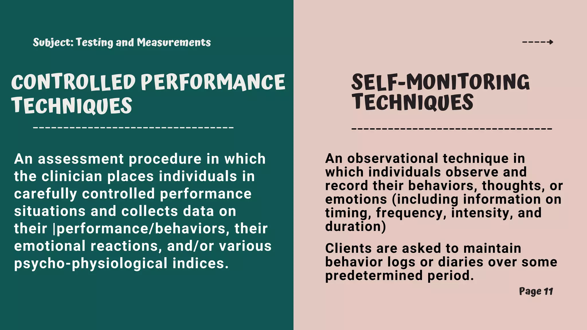 Subject: Testing and Measurements
Page 11
CONTROLLED PERFORMANCE
TECHNIQUES
SELF-MONITORING
TECHNIQUES
An assessment procedure in which
the clinician places individuals in
carefully controlled performance
situations and collects data on
their |performance/behaviors, their
emotional reactions, and/or various
psycho-physiological indices.
An observational technique in
which individuals observe and
record their behaviors, thoughts, or
emotions (including information on
timing, frequency, intensity, and
duration)
Clients are asked to maintain
behavior logs or diaries over some
predetermined period.
 