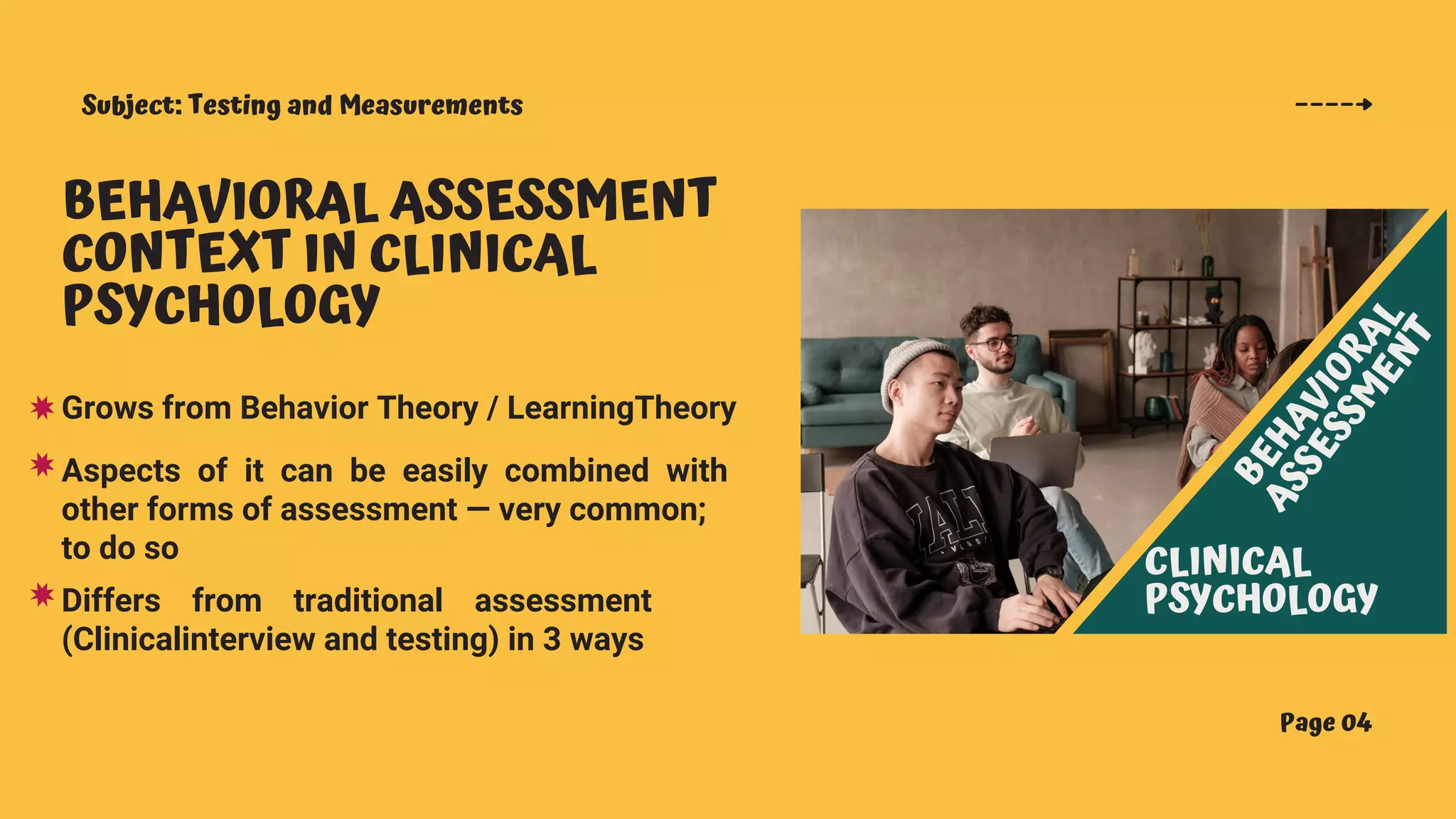 Subject: Testing and Measurements
Page 04
BEHAVIORAL ASSESSMENT
CONTEXT IN CLINICAL
PSYCHOLOGY
Grows from Behavior Theory / LearningTheory
B
E
H
A
V
I
O
R
A
L
A
S
S
E
S
S
M
E
N
T
CLINICAL
PSYCHOLOGY
Aspects of it can be easily combined with
other forms of assessment — very common;
to do so
Differs from traditional assessment
(Clinicalinterview and testing) in 3 ways
 