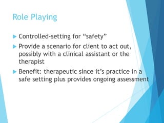 Role Playing
 Controlled-setting for “safety”
 Provide a scenario for client to act out,
possibly with a clinical assistant or the
therapist
 Benefit: therapeutic since it’s practice in a
safe setting plus provides ongoing assessment
 