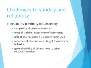 Challenges to validity and
reliability
 Reliability & validity influenced by
 complexity of behavior observed
 level of training, experience of observer(s)
 unit of analysis chosen & coding system used
 influence of observation on target (problematic)
behavior
 generalizability of observations to other
settings/situations
 