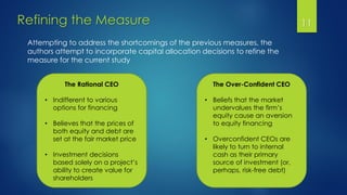 Refining the Measure 11
Attempting to address the shortcomings of the previous measures, the
authors attempt to incorporate capital allocation decisions to refine the
measure for the current study
The Rational CEO
• Indifferent to various
options for financing
• Believes that the prices of
both equity and debt are
set at the fair market price
• Investment decisions
based solely on a project’s
ability to create value for
shareholders
The Over-Confident CEO
• Beliefs that the market
undervalues the firm’s
equity cause an aversion
to equity financing
• Overconfident CEOs are
likely to turn to internal
cash as their primary
source of investment (or,
perhaps, risk-free debt)
 