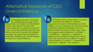Alternative Measures of CEO
Overconfidence
12
Portrayal in the business press as a way to
measure CEO beliefs. A common
Managerial forecasts of earnings
as a possible lens through which
Researchers can observe overconfident
beliefs. Otto (2014) measures CEO
overconfidence by using the fraction of
a firm’s voluntary earnings forecasts that
later turned out to exceed the realized
earnings. He shows that this measure is
positively correlated with options-based
measures of overconfidence.
approach, first used in Malmendier and Tate
(2008), is to count articles in prominent business
publications like the Wall Street Journal or
BusinessWeek that refer to CEOs using words
that suggest overconfidence (“confident” /
“confidence,” “optimistic” / “optimism”)
relative to the number of articles that refer to
CEOs with words that are unlikely to suggest
overconfidence (“cautious,” “conservative,”
“practical,” “reliable,” and “steady”).
1 2
 