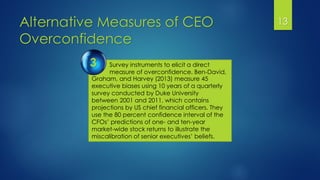 Alternative Measures of CEO
Overconfidence
13
Survey instruments to elicit a direct
measure of overconfidence. Ben-David,
3
Graham, and Harvey (2013) measure 45
executive biases using 10 years of a quarterly
survey conducted by Duke University
between 2001 and 2011, which contains
projections by US chief financial officers. They
use the 80 percent confidence interval of the
CFOs’ predictions of one- and ten-year
market-wide stock returns to illustrate the
miscalibration of senior executives’ beliefs.
 