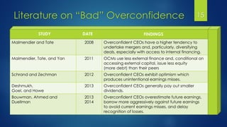 Literature on “Bad” Overconfidence 15
Malmendier and Tate 2008 Overconfident CEOs have a higher tendency to
undertake mergers and, particularly, diversifying
deals, especially with access to internal financing.
Malmendier, Tate, and Yan 2011 OCMs use less external finance and, conditional on
accessing external capital, issue less equity
(more debt) than their peers
Schrand and Zechman 2012 Overconfident CEOs exhibit optimism which
produces unintentional earnings misses.
Deshmukh,
Goel, and Howe
2013 Overconfident CEOs generally pay out smaller
dividends.
Bouwman, Ahmed and
Duellman
2013
2014
Overconfident CEOs overestimate future earnings,
borrow more aggressively against future earnings
to avoid current earnings misses, and delay
recognition of losses.
STUDY DATE FINDINGS
 