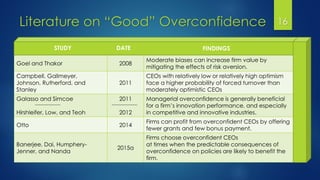 Literature on “Good” Overconfidence 16
Goel and Thakor 2008
Moderate biases can increase firm value by
mitigating the effects of risk aversion.
Campbell, Gallmeyer,
Johnson, Rutherford, and
Stanley
2011
CEOs with relatively low or relatively high optimism
face a higher probability of forced turnover than
moderately optimistic CEOs
Galasso and Simcoe
Hirshleifer, Low, and Teoh
2011
2012
Managerial overconfidence is generally beneficial
for a firm’s innovation performance, and especially
in competitive and innovative industries.
Otto 2014
Firms can profit from overconfident CEOs by offering
fewer grants and few bonus payment.
Banerjee, Dai, Humphery-
Jenner, and Nanda
2015a
Firms choose overconfident CEOs
at times when the predictable consequences of
overconfidence on policies are likely to benefit the
firm.
STUDY DATE FINDINGS
 