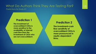 What Do Authors Think They Are Testing For? 18
Predictions for Study #1
Prediction 1
The investment of
overconfident CEOs is
more sensitive to the
availability of internal
cash flow than the
investment of CEOs who
are not overconfident.
Prediction 2
The investment–cash
flow sensitivity of
overconfident CEOs is
more pronounced in
equity-dependent
firms.
 
