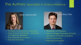 The Authors: Specialists in Overconfidence
Ulrike Malmendier Geoffrey Tate
• Professor of Finance
• Kenan-Flagler Business School,
University of North Carolina
• PhD, Economics
• Harvard University
• Professor of Economics & Finance
• Haas School of Business, University
of California, Berkeley
• PhD, Business Economics
• Harvard University
2
 