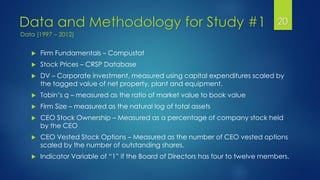Data and Methodology for Study #1 20
 Firm Fundamentals – Compustat
 Stock Prices – CRSP Database
 DV – Corporate investment, measured using capital expenditures scaled by
the tagged value of net property, plant and equipment.
 Tobin’s q – measured as the ratio of market value to book value
 Firm Size – measured as the natural log of total assets
 CEO Stock Ownership – Measured as a percentage of company stock held
by the CEO
 CEO Vested Stock Options – Measured as the number of CEO vested options
scaled by the number of outstanding shares.
 Indicator Variable of “1” if the Board of Directors has four to twelve members.
Data (1997 – 2012)
 
