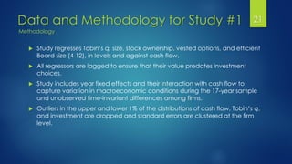 Data and Methodology for Study #1 21
 Study regresses Tobin’s q, size, stock ownership, vested options, and efficient
Board size (4-12), in levels and against cash flow.
 All regressors are lagged to ensure that their value predates investment
choices.
 Study includes year fixed effects and their interaction with cash flow to
capture variation in macroeconomic conditions during the 17-year sample
and unobserved time-invariant differences among firms.
 Outliers in the upper and lower 1% of the distributions of cash flow, Tobin’s q,
and investment are dropped and standard errors are clustered at the firm
level.
Methodology
 