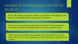 Analysis of the Regression Model for
Study #1
24
Predictions are supported (although modestly) in that investment
cash flow sensitivity is heightened among overconfident CEOs.
Firms with higher values of Tobin’s q and firms with higher cash
flows invest significantly more than other firms
When taking the interaction between firm fixed effects and cash
flow in to account, the magnitude of these findings increases by 2 to
4 times.
 