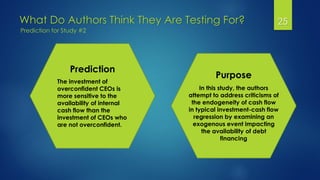 What Do Authors Think They Are Testing For? 25
Prediction for Study #2
Prediction
The investment of
overconfident CEOs is
more sensitive to the
availability of internal
cash flow than the
investment of CEOs who
are not overconfident.
Purpose
In this study, the authors
attempt to address criticisms of
the endogeneity of cash flow
in typical investment-cash flow
regression by examining an
exogenous event impacting
the availability of debt
financing
 