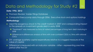 Data and Methodology for Study #2 26
Data: 1996- 2012
 Thomson Reuters’ Insider Filings Database
 Compustat Execucomp data through 2006: Executive stock and options holdings
Methodology
 Used the exogenous shock to the credit markets in 2007 and corresponding impact
to the spreads on investment-grade debt in early 2008
● “Treatment” was measured as firms at varied percentages of long term debt maturing in
2008
● Difference-in-differences analysis of firms with over-confident CEOs vs. firms with rational
CEOs
 DV- average quarterly capital expenditures relative to a lagged measure of the
value of capital
 Difference is measured with an indicator variable – After – representing one time
period after the DV
 