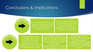 Conclusions & Implications 29
Overconfident CEOs do
seem to prefer internal
financing to external
equity financing
Overconfident CEOs of
equity-dependent firms
are more likely to
experience investment
cash flow sensitivity
The authors have
contributed to the
theory that drives
measures of over-
confidence with the use
of capital allocation
The Agency Problem –
even if managers operate
with the intention of serving
the best interests of the
shareholders,
overconfidence can result
in the destruction of value
Boards may want to
consider additional means
of deterring biased
managers outside of equity
compensation; potentially
to include active monitoring
of the firm
 