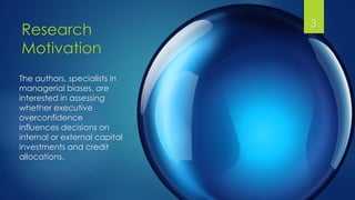 Research
Motivation
3
The authors, specialists in
managerial biases, are
interested in assessing
whether executive
overconfidence
influences decisions on
internal or external capital
investments and credit
allocations.
 