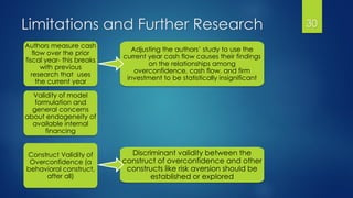 Limitations and Further Research 30
Authors measure cash
flow over the prior
fiscal year- this breaks
with previous
research that uses
the current year
Adjusting the authors’ study to use the
current year cash flow causes their findings
on the relationships among
overconfidence, cash flow, and firm
investment to be statistically insignificant
Validity of model
formulation and
general concerns
about endogeneity of
available internal
financing
Construct Validity of
Overconfidence (a
behavioral construct,
after all)
Discriminant validity between the
construct of overconfidence and other
constructs like risk aversion should be
established or explored
 