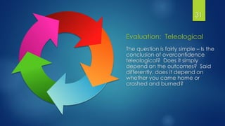 Evaluation: Teleological
The question is fairly simple – Is the
conclusion of overconfidence
teleological? Does it simply
depend on the outcomes? Said
differently, does it depend on
whether you came home or
crashed and burned?
31
 